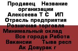 Продавец › Название организации ­ Алексеева Т.С., ИП › Отрасль предприятия ­ Розничная торговля › Минимальный оклад ­ 12 000 - Все города Работа » Вакансии   . Тыва респ.,Ак-Довурак г.